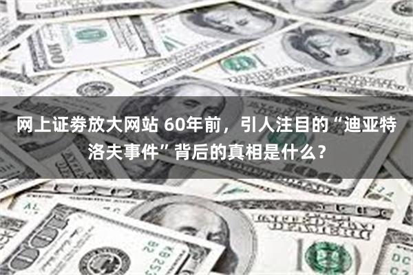 网上证劵放大网站 60年前，引人注目的“迪亚特洛夫事件”背后的真相是什么？