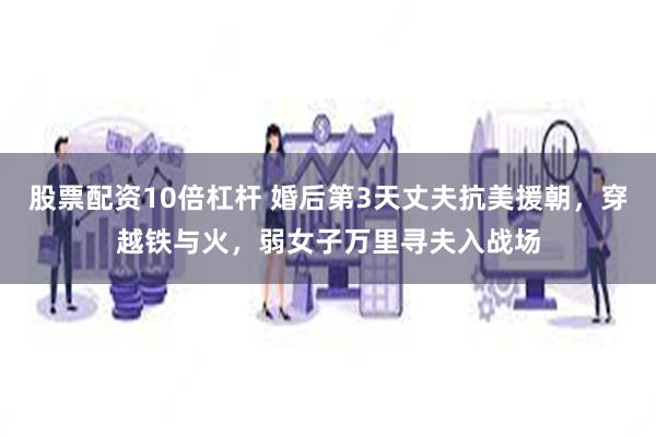 股票配资10倍杠杆 婚后第3天丈夫抗美援朝，穿越铁与火，弱女子万里寻夫入战场