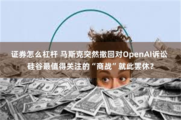 证券怎么杠杆 马斯克突然撤回对OpenAI诉讼 硅谷最值得关注的“商战”就此罢休？