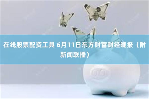 在线股票配资工具 6月11日东方财富财经晚报（附新闻联播）