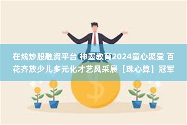 在线炒股融资平台 神墨教育2024童心聚爱 百花齐放少儿多元化才艺风采展【珠心算】冠军