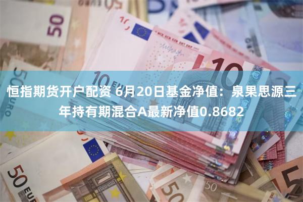 恒指期货开户配资 6月20日基金净值：泉果思源三年持有期混合A最新净值0.8682