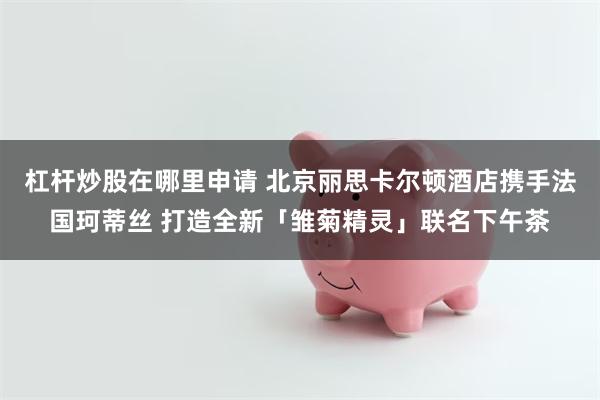 杠杆炒股在哪里申请 北京丽思卡尔顿酒店携手法国珂蒂丝 打造全新「雏菊精灵」联名下午茶