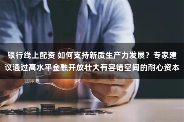 银行线上配资 如何支持新质生产力发展？专家建议通过高水平金融开放壮大有容错空间的耐心资本