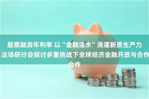 股票融资年利率 以“金融活水”浇灌新质生产力 这场研讨会探讨多重挑战下全球经济金融开放与合作