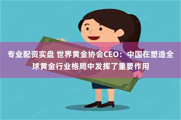 专业配资实盘 世界黄金协会CEO：中国在塑造全球黄金行业格局中发挥了重要作用