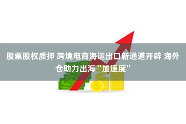 股票股权质押 跨境电商海运出口新通道开辟 海外仓助力出海“加速度”