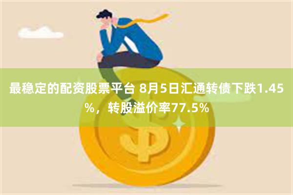 最稳定的配资股票平台 8月5日汇通转债下跌1.45%，转股溢价率77.5%