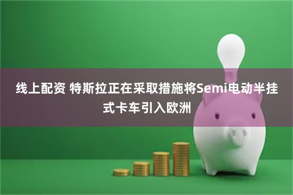 线上配资 特斯拉正在采取措施将Semi电动半挂式卡车引入欧洲