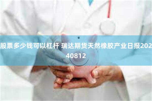 股票多少钱可以杠杆 瑞达期货天然橡胶产业日报20240812