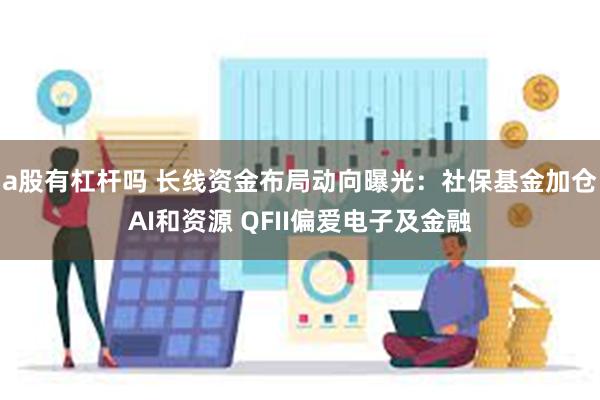 a股有杠杆吗 长线资金布局动向曝光：社保基金加仓AI和资源 QFII偏爱电子及金融