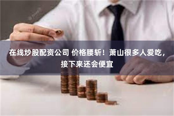 在线炒股配资公司 价格腰斩！萧山很多人爱吃，接下来还会便宜