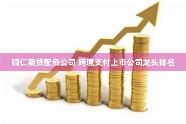 铜仁期货配资公司 跨境支付上市公司龙头排名