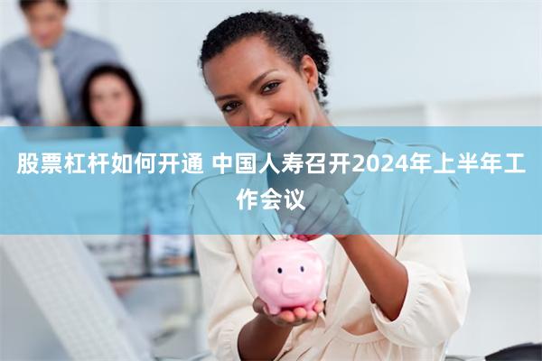 股票杠杆如何开通 中国人寿召开2024年上半年工作会议