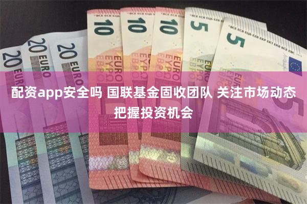 配资app安全吗 国联基金固收团队 关注市场动态把握投资机会