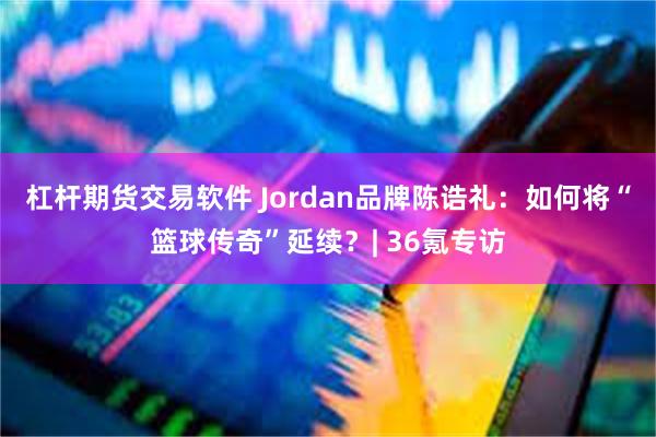 杠杆期货交易软件 Jordan品牌陈诰礼：如何将“篮球传奇”延续？| 36氪专访