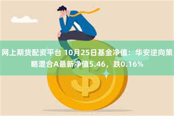 网上期货配资平台 10月25日基金净值：华安逆向策略混合A最新净值5.46，跌0.16%