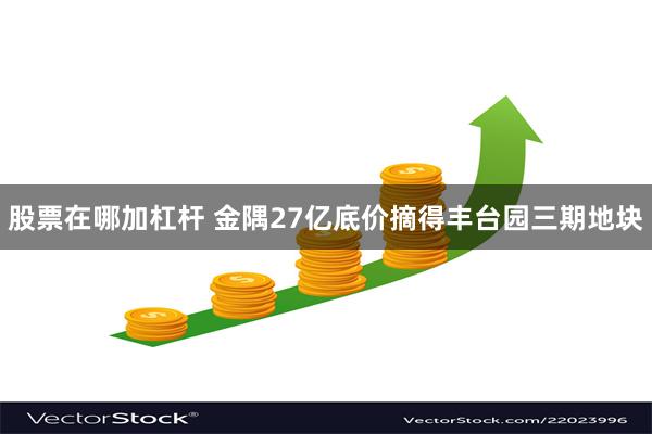 股票在哪加杠杆 金隅27亿底价摘得丰台园三期地块