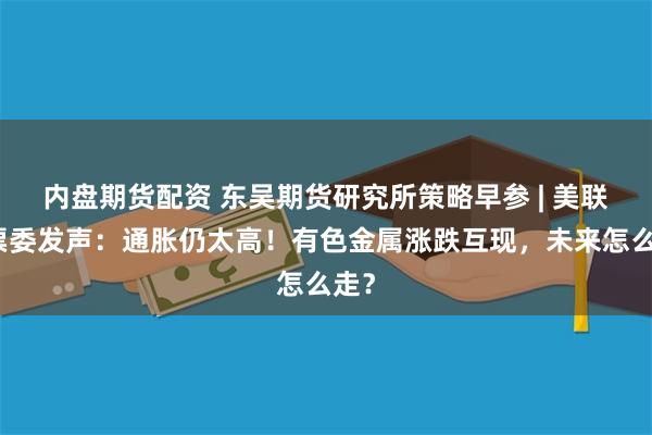 内盘期货配资 东吴期货研究所策略早参 | 美联储票委发声：通胀仍太高！有色金属涨跌互现，未来怎么走？