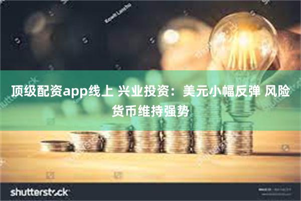 顶级配资app线上 兴业投资：美元小幅反弹 风险货币维持强势