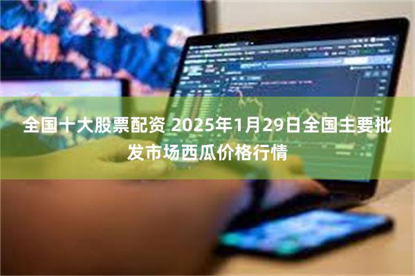 全国十大股票配资 2025年1月29日全国主要批发市场西瓜价格行情