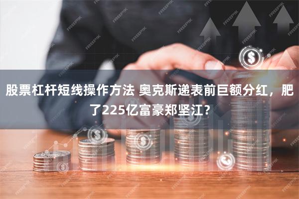 股票杠杆短线操作方法 奥克斯递表前巨额分红，肥了225亿富豪郑坚江？